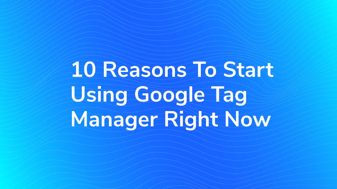 10 Reasons To Start Using Google Tag Manager Right Now